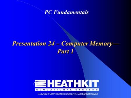 Copyright © 2007 Heathkit Company, Inc. All Rights Reserved PC Fundamentals Presentation 24 – Computer Memory— Part 1.