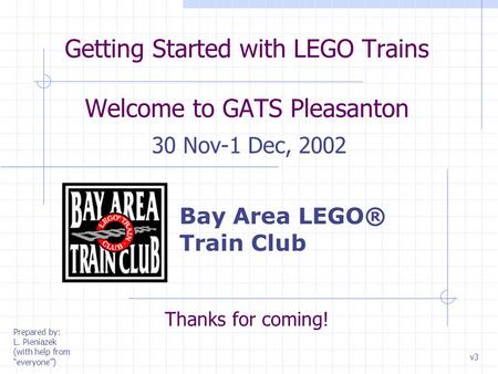 Getting Started with LEGO Trains Welcome to GATS Pleasanton 30 Nov-1 Dec, 2002 Thanks for coming! v3 Prepared by: L. Pieniazek (with help from “everyone”)