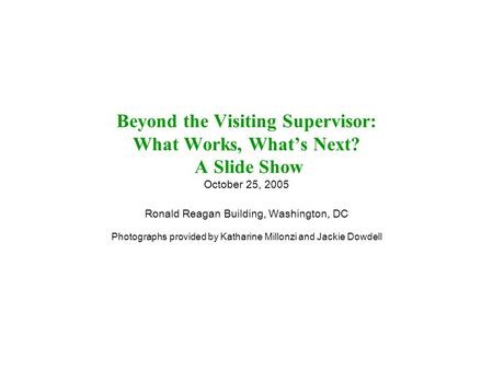 Beyond the Visiting Supervisor: What Works, What’s Next? A Slide Show October 25, 2005 Ronald Reagan Building, Washington, DC Photographs provided by Katharine.