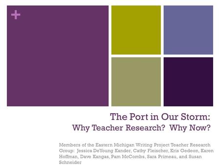 + The Port in Our Storm: Why Teacher Research? Why Now? Members of the Eastern Michigan Writing Project Teacher Research Group: Jessica DeYoung Kander,