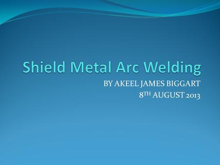 BY AKEEL JAMES BIGGART 8 TH AUGUST 2013. What is Shield Metal Arc Welding An arc welding process that uses a flux-coated consumable rod electrode and.