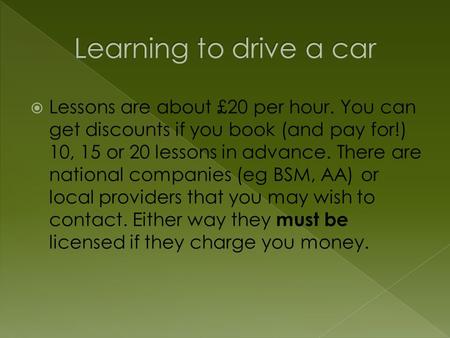  Lessons are about £20 per hour. You can get discounts if you book (and pay for!) 10, 15 or 20 lessons in advance. There are national companies (eg BSM,