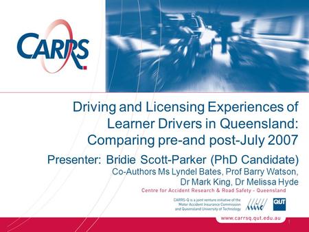 1 Driving and Licensing Experiences of Learner Drivers in Queensland: Comparing pre-and post-July 2007 Presenter: Bridie Scott-Parker (PhD Candidate) Co-Authors.