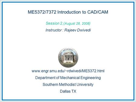 ME5372/7372 Introduction to CAD/CAM Session 2,( August 28, 2008 ) Instructor : Rajeev Dwivedi www.engr.smu.edu/~rdwivedi/ME5372.html Department of Mechanical.