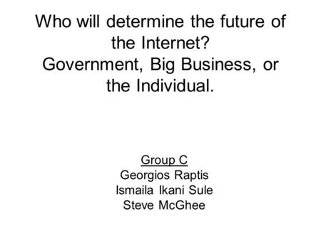 Who will determine the future of the Internet? Government, Big Business, or the Individual. Group C Georgios Raptis Ismaila Ikani Sule Steve McGhee.