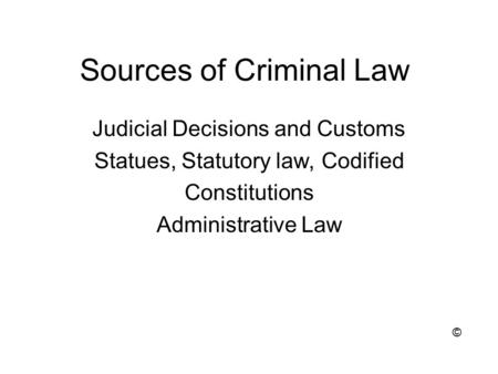 Sources of Criminal Law Judicial Decisions and Customs Statues, Statutory law, Codified Constitutions Administrative Law ©