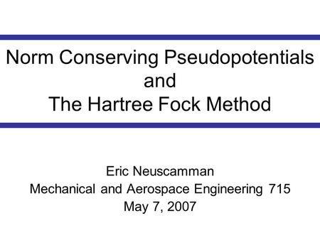 Norm Conserving Pseudopotentials and The Hartree Fock Method Eric Neuscamman Mechanical and Aerospace Engineering 715 May 7, 2007.