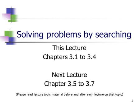 1 Solving problems by searching This Lecture Chapters 3.1 to 3.4 Next Lecture Chapter 3.5 to 3.7 (Please read lecture topic material before and after each.