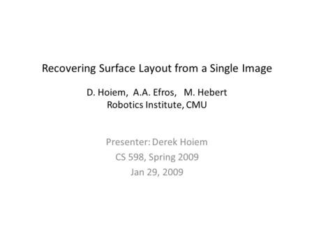 Recovering Surface Layout from a Single Image D. Hoiem, A.A. Efros, M. Hebert Robotics Institute, CMU Presenter: Derek Hoiem CS 598, Spring 2009 Jan 29,