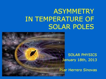 ASYMMETRY IN TEMPERATURE OF SOLAR POLES SOLAR PHYSICS January 18th, 2013 Pilar Herrero Sinovas SOLAR PHYSICS January 18th, 2013 Pilar Herrero Sinovas.