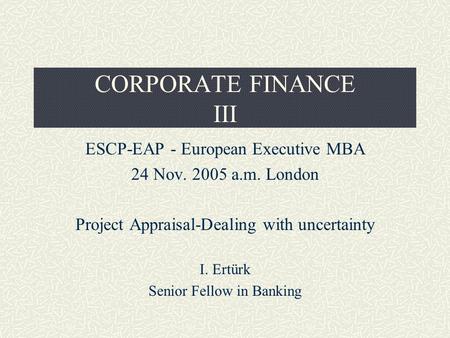 CORPORATE FINANCE III ESCP-EAP - European Executive MBA 24 Nov. 2005 a.m. London Project Appraisal-Dealing with uncertainty I. Ertürk Senior Fellow in.