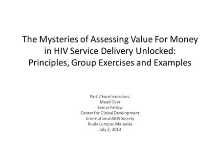 The Mysteries of Assessing Value For Money in HIV Service Delivery Unlocked: Principles, Group Exercises and Examples Part 2 Excel exercises: Mead Over.