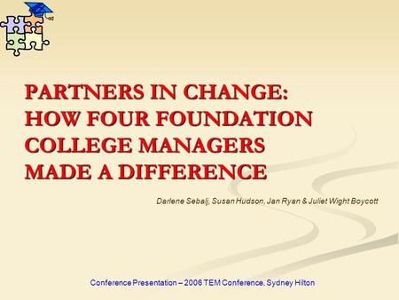 PARTNERS IN CHANGE: HOW FOUR FOUNDATION COLLEGE MANAGERS MADE A DIFFERENCE Conference Presentation – 2006 TEM Conference, Sydney Hilton Darlene Sebalj,