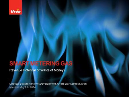 SMART METERING GAS Director Strategic Market Development, André Wankelmuth, Itron Istanbul, May 9th, 2014 Revenue Potential or Waste of Money?