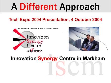 Tech Expo 2004 Presentation, 4 October 2004 A Different Approach iscm Innovation Synergy Centre in Markham.