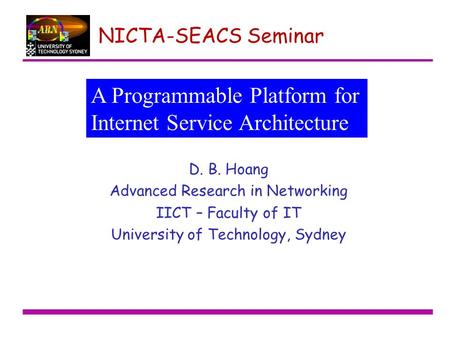 NICTA-SEACS Seminar D. B. Hoang Advanced Research in Networking IICT – Faculty of IT University of Technology, Sydney A Programmable Platform for Internet.