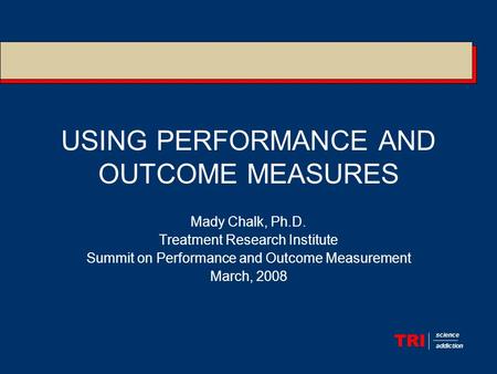 TRI science addiction USING PERFORMANCE AND OUTCOME MEASURES Mady Chalk, Ph.D. Treatment Research Institute Summit on Performance and Outcome Measurement.