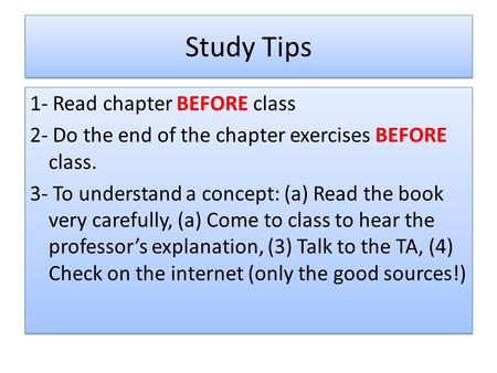 Study Tips 1- Read chapter BEFORE class 2- Do the end of the chapter exercises BEFORE class. 3- To understand a concept: (a) Read the book very carefully,