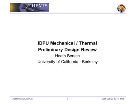 THEMIS Instrument PDR 1 UCB, October 15-16, 2003 IDPU Mechanical / Thermal Preliminary Design Review Heath Bersch University of California - Berkeley.