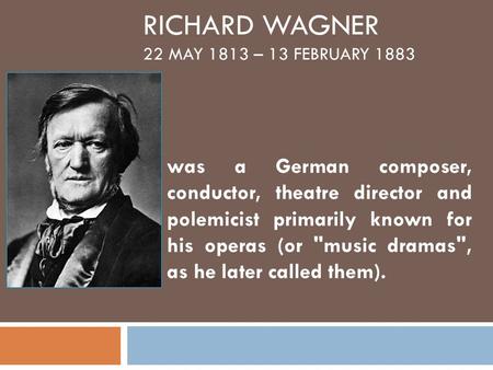 RICHARD WAGNER 22 MAY 1813 – 13 FEBRUARY 1883 was a German composer, conductor, theatre director and polemicist primarily known for his operas (or music.