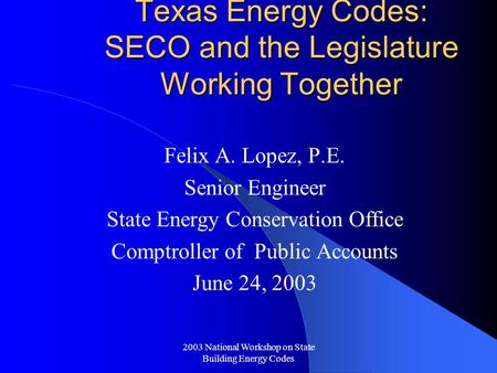 2003 National Workshop on State Building Energy Codes Texas Energy Codes: SECO and the Legislature Working Together Felix A. Lopez, P.E. Senior Engineer.