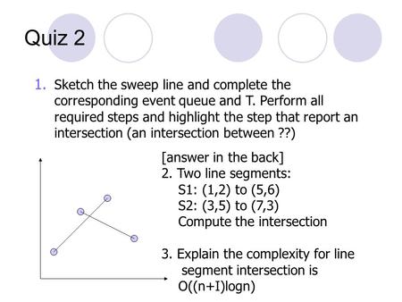 Quiz 2 [answer in the back] 2. Two line segments: S1: (1,2) to (5,6) S2: (3,5) to (7,3) Compute the intersection 3. Explain the complexity for line segment.