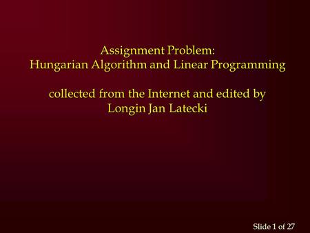 Slide 1 of 27 Assignment Problem: Hungarian Algorithm and Linear Programming collected from the Internet and edited by Longin Jan Latecki.