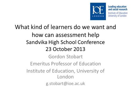 What kind of learners do we want and how can assessment help Sandvika High School Conference 23 October 2013 Gordon Stobart Emeritus Professor of Education.