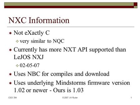 CSCI 394© 2007 JW Ryder1 NXC Information  Not eXactly C  very similar to NQC  Currently has more NXT API supported than LeJOS NXJ  02-05-07  Uses.