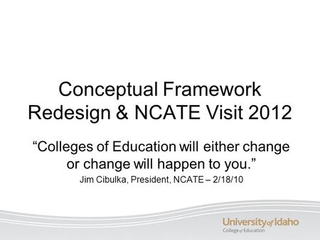 Conceptual Framework Redesign & NCATE Visit 2012 “Colleges of Education will either change or change will happen to you.” Jim Cibulka, President, NCATE.