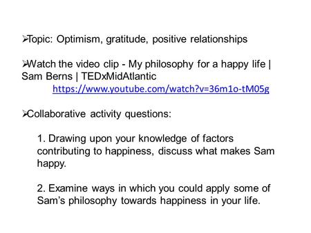  Topic: Optimism, gratitude, positive relationships  Watch the video clip - My philosophy for a happy life | Sam Berns | TEDxMidAtlantic https://www.youtube.com/watch?v=36m1o-tM05g.