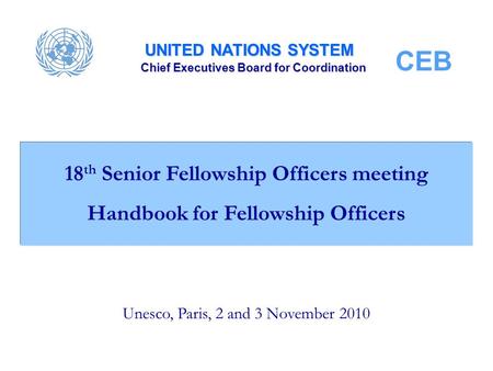 UNITED NATIONS SYSTEM Chief Executives Board for Coordination CEB Unesco, Paris, 2 and 3 November 2010 18 th Senior Fellowship Officers meeting Handbook.