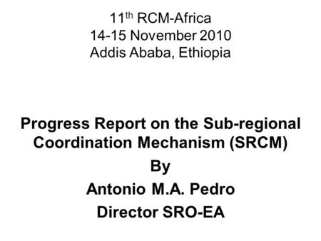 11 th RCM-Africa 14-15 November 2010 Addis Ababa, Ethiopia Progress Report on the Sub-regional Coordination Mechanism (SRCM) By Antonio M.A. Pedro Director.