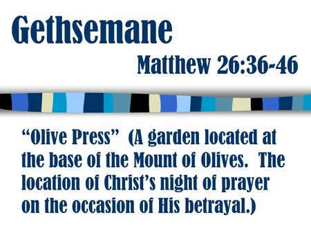 Gethsemane Matthew 26:36-46 “Olive Press” (A garden located at the base of the Mount of Olives. The location of Christ’s night of prayer on the occasion.