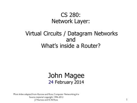 1 John Magee 24 February 2014 CS 280: Network Layer: Virtual Circuits / Datagram Networks and What’s inside a Router? Most slides adapted from Kurose and.