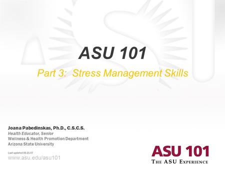 © 2007 Arizona State University ASU 101 Part 3: Stress Management Skills www.asu.edu/asu101 Joana Pabedinskas, Ph.D., C.S.C.S. Health Educator, Senior.