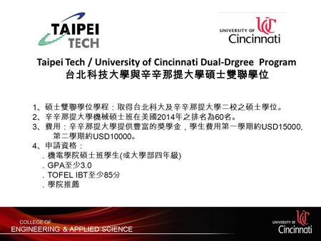 Taipei Tech / University of Cincinnati Dual-Drgree Program 台北科技大學與辛辛那提大學碩士雙聯學位 1 、碩士雙聯學位學程：取得台北科大及辛辛那提大學二校之碩士學位。 2 、辛辛那提大學機械碩士班在美國 2014 年之排名為 60 名。 3 、費用：辛辛那提大學提供豐富的獎學金，學生費用第一學期約.