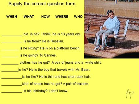 ___________ old is he? I think, he is 13 years old. WHEN WHAT HOW WHERE WHO WHERE WHAT Supply the correct question form ___________ is he from? He is Russian.