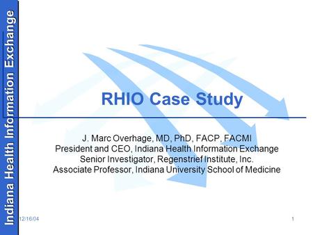 Indiana Health Information Exchange 12/16/041 RHIO Case Study J. Marc Overhage, MD, PhD, FACP, FACMI President and CEO, Indiana Health Information Exchange.