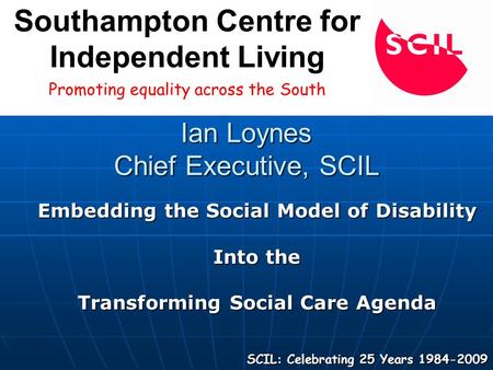 Ian Loynes Chief Executive, SCIL Embedding the Social Model of Disability Into the Transforming Social Care Agenda SCIL: Celebrating 25 Years 1984-2009.