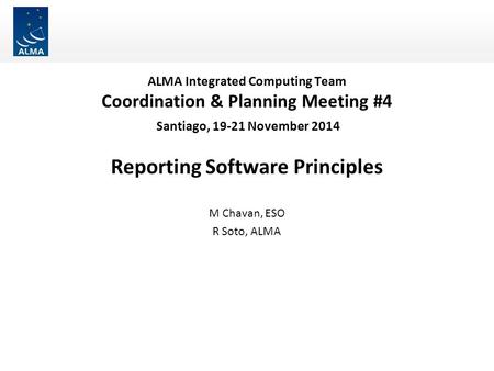 ALMA Integrated Computing Team Coordination & Planning Meeting #4 Santiago, 19-21 November 2014 Reporting Software Principles M Chavan, ESO R Soto, ALMA.