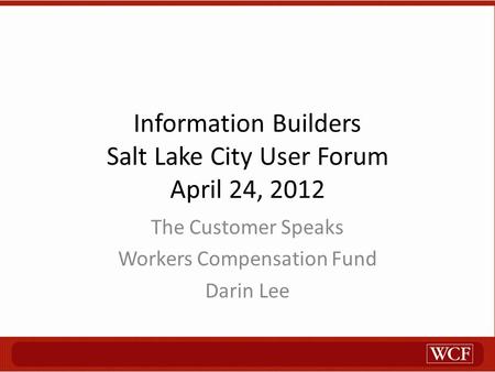 Information Builders Salt Lake City User Forum April 24, 2012 The Customer Speaks Workers Compensation Fund Darin Lee.