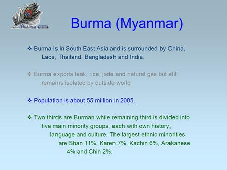 Burma (Myanmar)  Burma is in South East Asia and is surrounded by China, Laos, Thailand, Bangladesh and India.  Burma exports teak, rice, jade and natural.