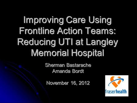 Improving Care Using Frontline Action Teams: Reducing UTI at Langley Memorial Hospital Sherman Bastarache Amanda Bordt November 16, 2012.