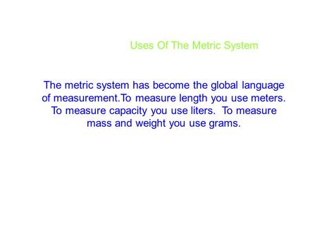 Uses Of The Metric System The metric system has become the global language of measurement.To measure length you use meters. To measure capacity you use.