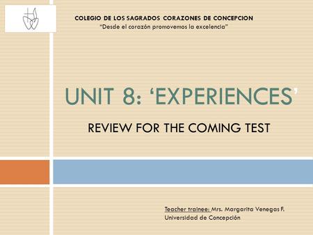 REVIEW FOR THE COMING TEST UNIT 8: ‘EXPERIENCES’ COLEGIO DE LOS SAGRADOS CORAZONES DE CONCEPCION “Desde el corazón promovemos la excelencia” Teacher trainee: