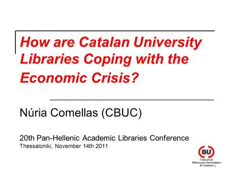 1 How are Catalan University Libraries Coping with the Economic Crisis? Núria Comellas (CBUC) 20th Pan-Hellenic Academic Libraries Conference Thessaloniki,