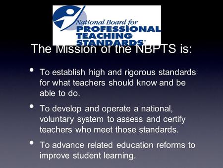 The Mission of the NBPTS is: To establish high and rigorous standards for what teachers should know and be able to do. To develop and operate a national,