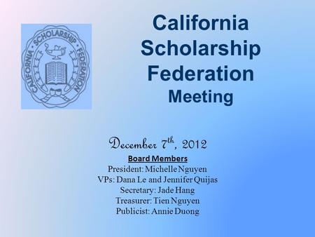 California Scholarship Federation Meeting December 7 th, 2012 Board Members President: Michelle Nguyen VPs: Dana Le and Jennifer Quijas Secretary: Jade.