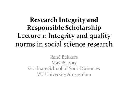 Research Integrity and Responsible Scholarship Lecture 1: Integrity and quality norms in social science research René Bekkers May 18, 2015 Graduate School.